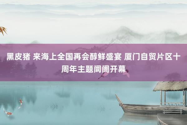 黑皮猪 来海上全国再会醇鲜盛宴 厦门自贸片区十周年主题阛阓开幕