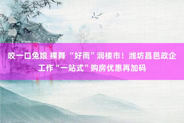 咬一口兔娘 裸舞 “好雨”润楼市！潍坊昌邑政企工作“一站式”购房优惠再加码