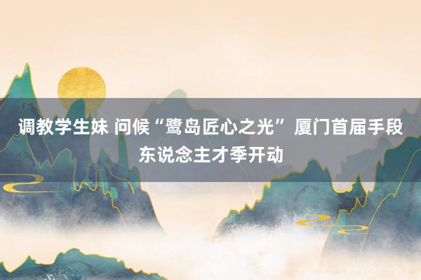 调教学生妹 问候“鹭岛匠心之光” 厦门首届手段东说念主才季开动