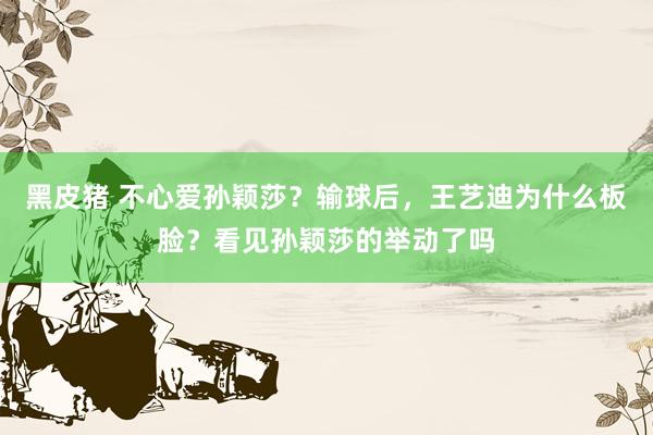 黑皮猪 不心爱孙颖莎？输球后，王艺迪为什么板脸？看见孙颖莎的举动了吗