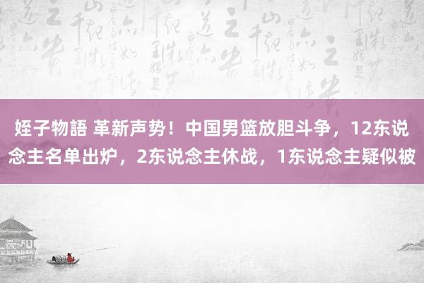 姪子物語 革新声势！中国男篮放胆斗争，12东说念主名单出炉，2东说念主休战，1东说念主疑似被
