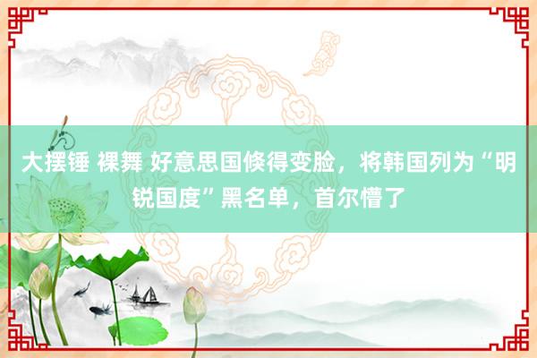 大摆锤 裸舞 好意思国倏得变脸，将韩国列为“明锐国度”黑名单，首尔懵了