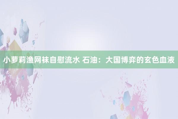 小萝莉渔网袜自慰流水 石油：大国博弈的玄色血液