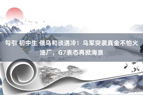 勾引 初中生 俄乌和谈遇冷！乌军突袭真金不怕火油厂，G7表态再掀海浪