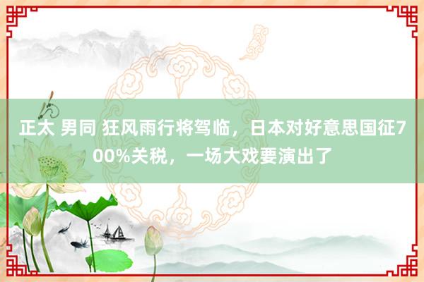 正太 男同 狂风雨行将驾临，日本对好意思国征700%关税，一场大戏要演出了