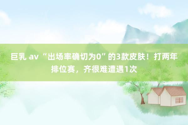 巨乳 av “出场率确切为0”的3款皮肤！打两年排位赛，齐很难遭遇1次