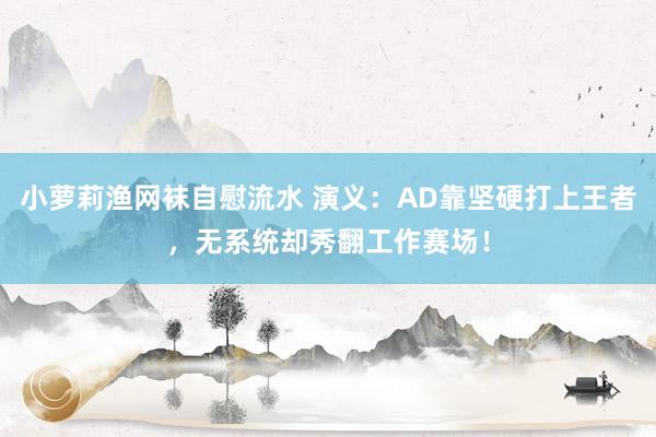 小萝莉渔网袜自慰流水 演义：AD靠坚硬打上王者，无系统却秀翻工作赛场！