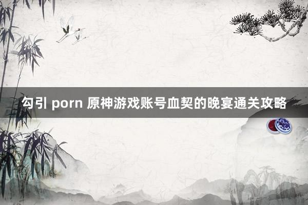 勾引 porn 原神游戏账号血契的晚宴通关攻略