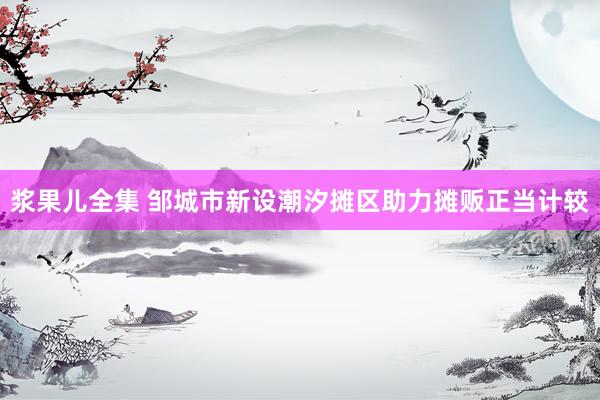 浆果儿全集 邹城市新设潮汐摊区助力摊贩正当计较