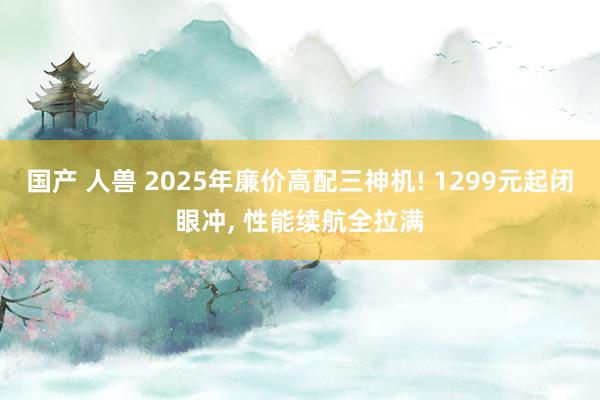 国产 人兽 2025年廉价高配三神机! 1299元起闭眼冲, 性能续航全拉满