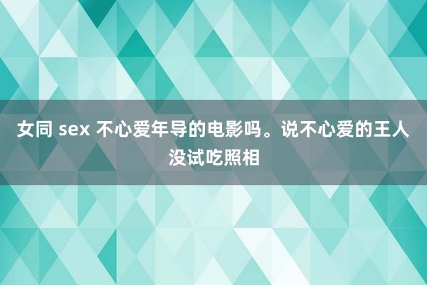 女同 sex 不心爱年导的电影吗。说不心爱的王人没试吃照相