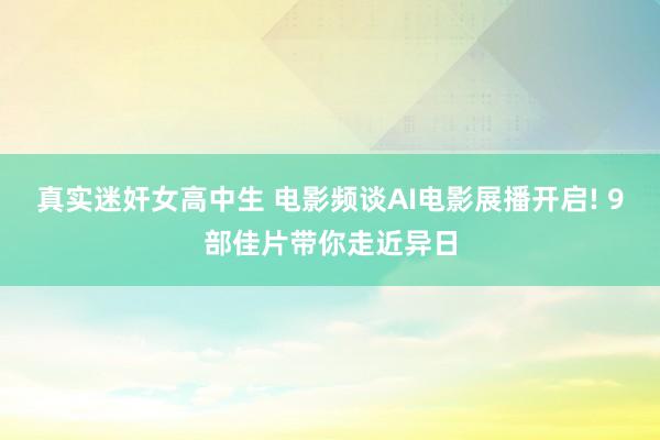 真实迷奸女高中生 电影频谈AI电影展播开启! 9部佳片带你走近异日