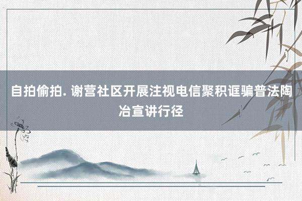 自拍偷拍. 谢营社区开展注视电信聚积诓骗普法陶冶宣讲行径