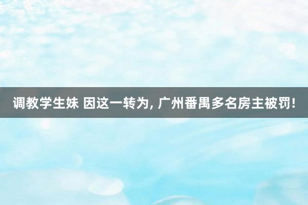 调教学生妹 因这一转为, 广州番禺多名房主被罚!