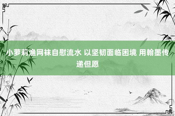 小萝莉渔网袜自慰流水 以坚韧面临困境 用翰墨传递但愿
