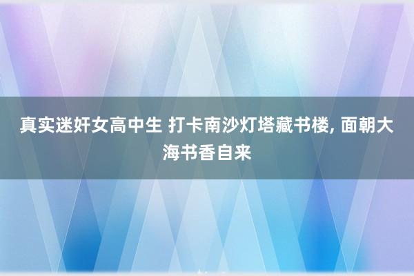 真实迷奸女高中生 打卡南沙灯塔藏书楼, 面朝大海书香自来