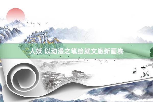 人妖 以动漫之笔绘就文旅新画卷
