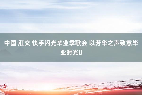 中国 肛交 快手闪光毕业季歌会 以芳华之声致意毕业时光‌