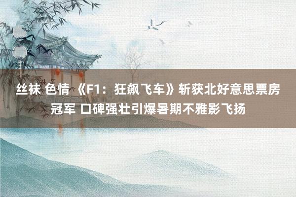 丝袜 色情 《F1：狂飙飞车》斩获北好意思票房冠军 口碑强壮引爆暑期不雅影飞扬