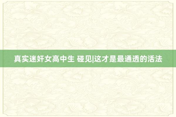 真实迷奸女高中生 碰见|这才是最通透的活法