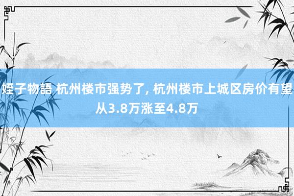 姪子物語 杭州楼市强势了, 杭州楼市上城区房价有望从3.8万涨至4.8万