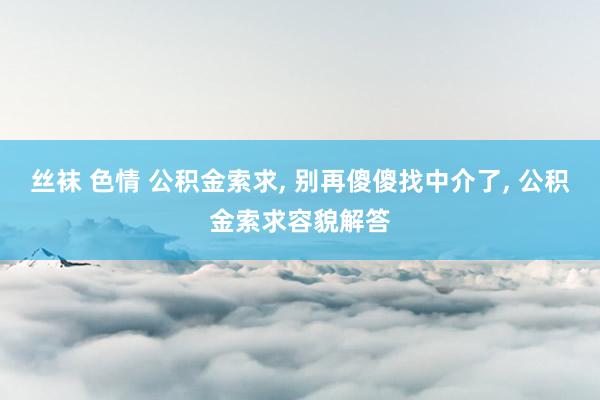丝袜 色情 公积金索求, 别再傻傻找中介了, 公积金索求容貌解答