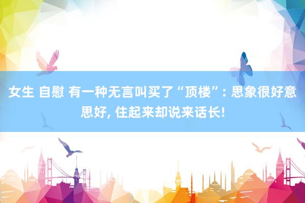 女生 自慰 有一种无言叫买了“顶楼”: 思象很好意思好, 住起来却说来话长!