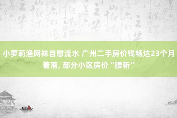小萝莉渔网袜自慰流水 广州二手房价钱畅达23个月着落, 部分小区房价“腰斩”