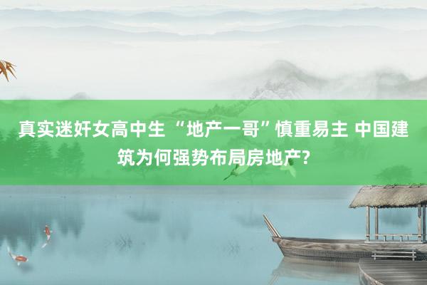 真实迷奸女高中生 “地产一哥”慎重易主 中国建筑为何强势布局房地产?