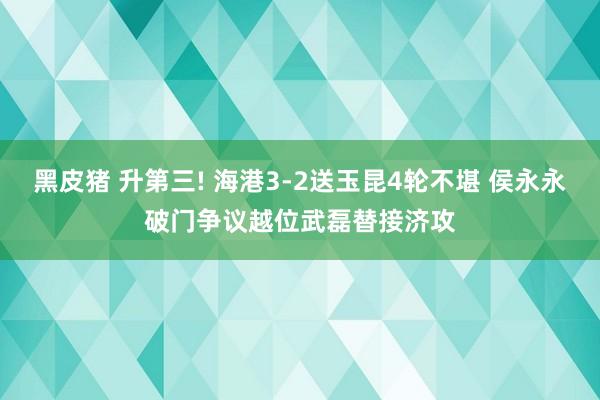 黑皮猪 升第三! 海港3-2送玉昆4轮不堪 侯永永破门争议越位武磊替接济攻
