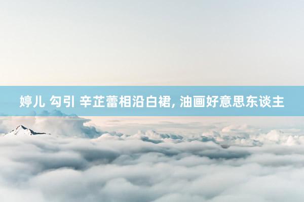 婷儿 勾引 辛芷蕾相沿白裙, 油画好意思东谈主