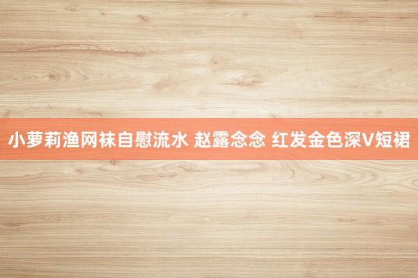 小萝莉渔网袜自慰流水 赵露念念 红发金色深V短裙