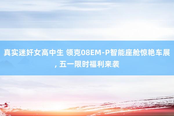 真实迷奸女高中生 领克08EM-P智能座舱惊艳车展, 五一限时福利来袭