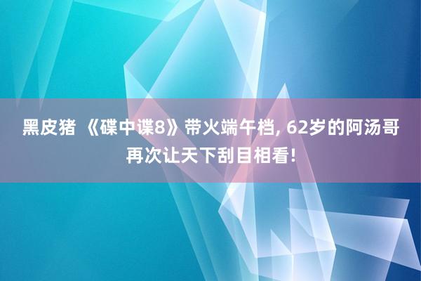 黑皮猪 《碟中谍8》带火端午档, 62岁的阿汤哥再次让天下刮目相看!