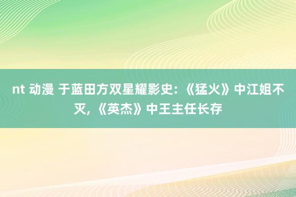 nt 动漫 于蓝田方双星耀影史: 《猛火》中江姐不灭, 《英杰》中王主任长存