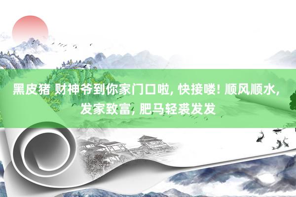 黑皮猪 财神爷到你家门口啦, 快接喽! 顺风顺水, 发家致富, 肥马轻裘发发