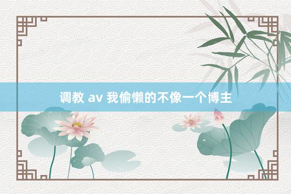 调教 av 我偷懒的不像一个博主
