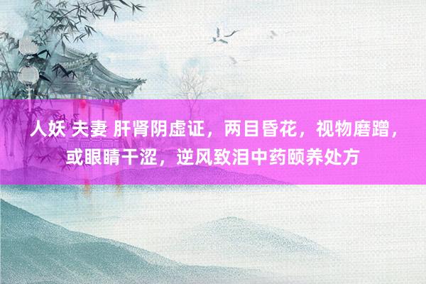 人妖 夫妻 肝肾阴虚证，两目昏花，视物磨蹭，或眼睛干涩，逆风致泪中药颐养处方
