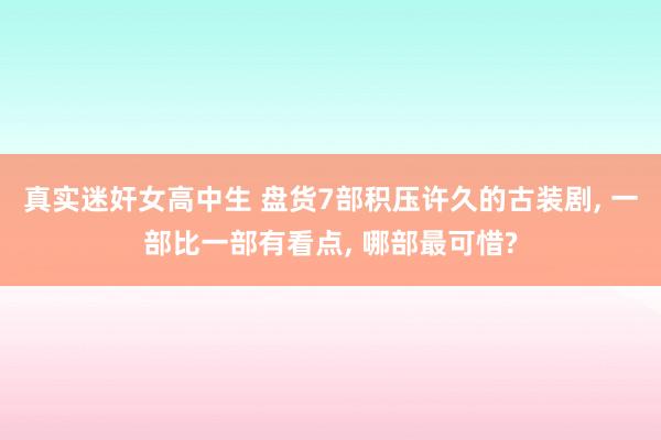 真实迷奸女高中生 盘货7部积压许久的古装剧, 一部比一部有看点, 哪部最可惜?